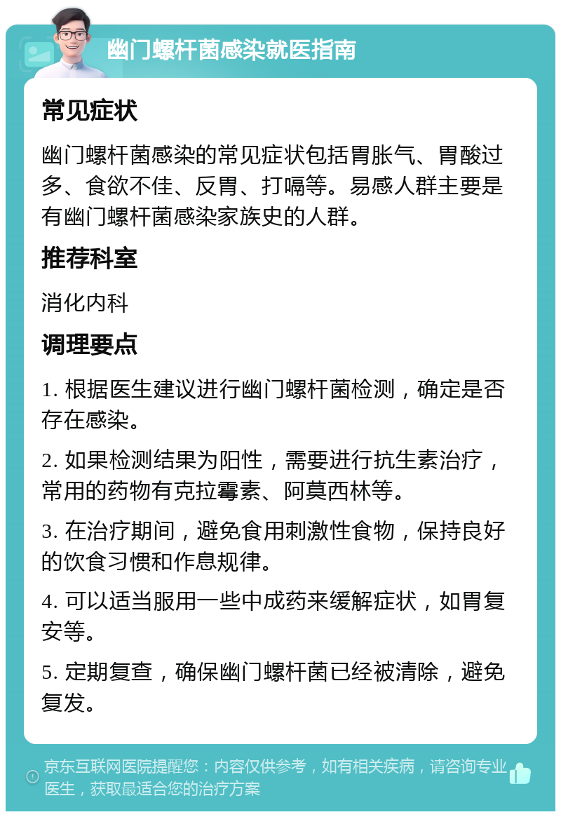 幽门螺杆菌感染就医指南 常见症状 幽门螺杆菌感染的常见症状包括胃胀气、胃酸过多、食欲不佳、反胃、打嗝等。易感人群主要是有幽门螺杆菌感染家族史的人群。 推荐科室 消化内科 调理要点 1. 根据医生建议进行幽门螺杆菌检测，确定是否存在感染。 2. 如果检测结果为阳性，需要进行抗生素治疗，常用的药物有克拉霉素、阿莫西林等。 3. 在治疗期间，避免食用刺激性食物，保持良好的饮食习惯和作息规律。 4. 可以适当服用一些中成药来缓解症状，如胃复安等。 5. 定期复查，确保幽门螺杆菌已经被清除，避免复发。