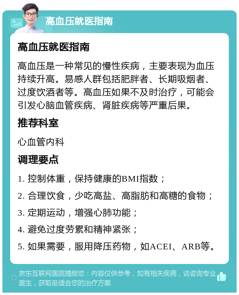 高血压就医指南 高血压就医指南 高血压是一种常见的慢性疾病，主要表现为血压持续升高。易感人群包括肥胖者、长期吸烟者、过度饮酒者等。高血压如果不及时治疗，可能会引发心脑血管疾病、肾脏疾病等严重后果。 推荐科室 心血管内科 调理要点 1. 控制体重，保持健康的BMI指数； 2. 合理饮食，少吃高盐、高脂肪和高糖的食物； 3. 定期运动，增强心肺功能； 4. 避免过度劳累和精神紧张； 5. 如果需要，服用降压药物，如ACEI、ARB等。