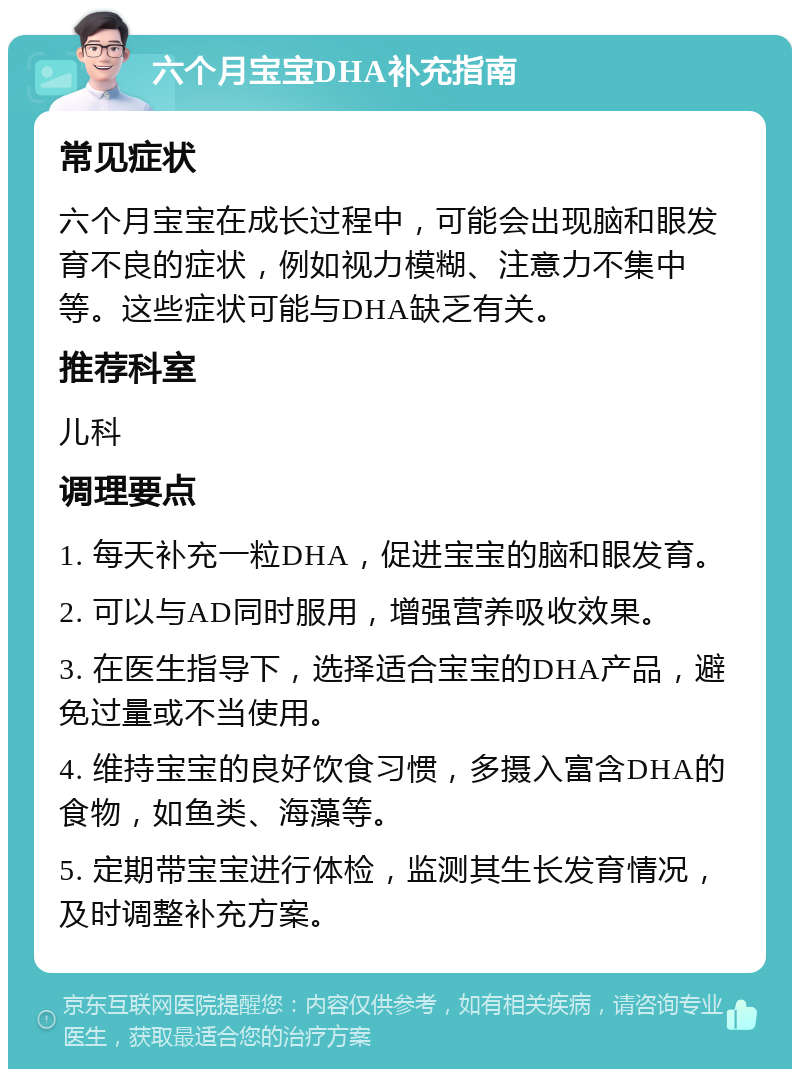 六个月宝宝DHA补充指南 常见症状 六个月宝宝在成长过程中，可能会出现脑和眼发育不良的症状，例如视力模糊、注意力不集中等。这些症状可能与DHA缺乏有关。 推荐科室 儿科 调理要点 1. 每天补充一粒DHA，促进宝宝的脑和眼发育。 2. 可以与AD同时服用，增强营养吸收效果。 3. 在医生指导下，选择适合宝宝的DHA产品，避免过量或不当使用。 4. 维持宝宝的良好饮食习惯，多摄入富含DHA的食物，如鱼类、海藻等。 5. 定期带宝宝进行体检，监测其生长发育情况，及时调整补充方案。