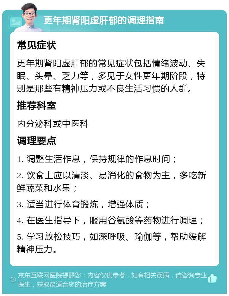 更年期肾阳虚肝郁的调理指南 常见症状 更年期肾阳虚肝郁的常见症状包括情绪波动、失眠、头晕、乏力等，多见于女性更年期阶段，特别是那些有精神压力或不良生活习惯的人群。 推荐科室 内分泌科或中医科 调理要点 1. 调整生活作息，保持规律的作息时间； 2. 饮食上应以清淡、易消化的食物为主，多吃新鲜蔬菜和水果； 3. 适当进行体育锻炼，增强体质； 4. 在医生指导下，服用谷氨酸等药物进行调理； 5. 学习放松技巧，如深呼吸、瑜伽等，帮助缓解精神压力。