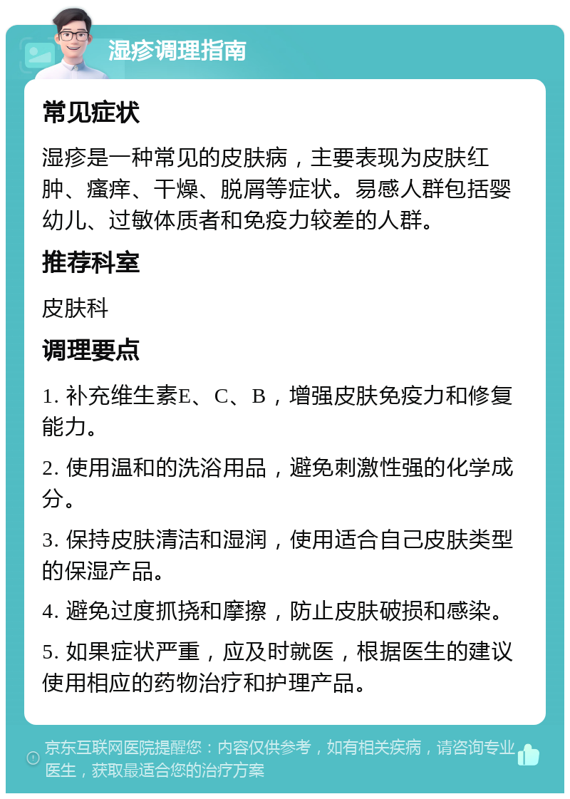 湿疹调理指南 常见症状 湿疹是一种常见的皮肤病，主要表现为皮肤红肿、瘙痒、干燥、脱屑等症状。易感人群包括婴幼儿、过敏体质者和免疫力较差的人群。 推荐科室 皮肤科 调理要点 1. 补充维生素E、C、B，增强皮肤免疫力和修复能力。 2. 使用温和的洗浴用品，避免刺激性强的化学成分。 3. 保持皮肤清洁和湿润，使用适合自己皮肤类型的保湿产品。 4. 避免过度抓挠和摩擦，防止皮肤破损和感染。 5. 如果症状严重，应及时就医，根据医生的建议使用相应的药物治疗和护理产品。