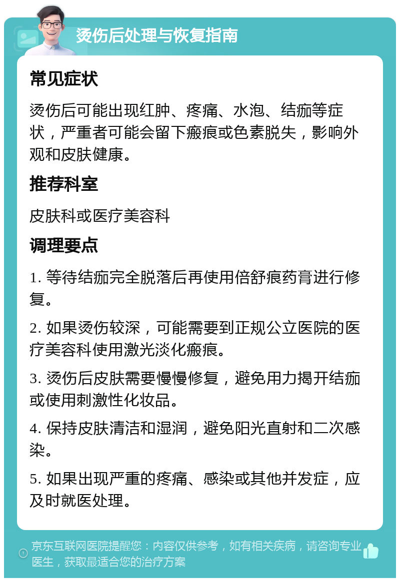 烫伤后处理与恢复指南 常见症状 烫伤后可能出现红肿、疼痛、水泡、结痂等症状，严重者可能会留下瘢痕或色素脱失，影响外观和皮肤健康。 推荐科室 皮肤科或医疗美容科 调理要点 1. 等待结痂完全脱落后再使用倍舒痕药膏进行修复。 2. 如果烫伤较深，可能需要到正规公立医院的医疗美容科使用激光淡化瘢痕。 3. 烫伤后皮肤需要慢慢修复，避免用力揭开结痂或使用刺激性化妆品。 4. 保持皮肤清洁和湿润，避免阳光直射和二次感染。 5. 如果出现严重的疼痛、感染或其他并发症，应及时就医处理。