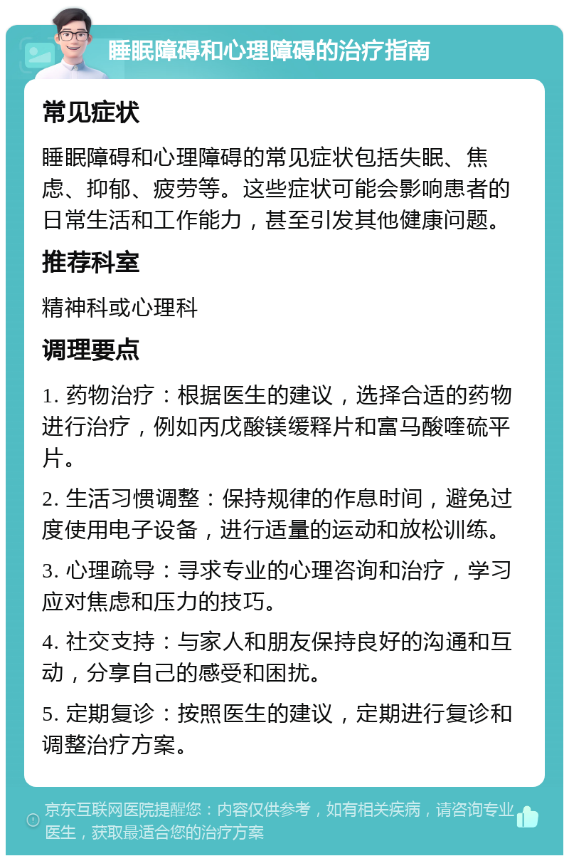 睡眠障碍和心理障碍的治疗指南 常见症状 睡眠障碍和心理障碍的常见症状包括失眠、焦虑、抑郁、疲劳等。这些症状可能会影响患者的日常生活和工作能力，甚至引发其他健康问题。 推荐科室 精神科或心理科 调理要点 1. 药物治疗：根据医生的建议，选择合适的药物进行治疗，例如丙戊酸镁缓释片和富马酸喹硫平片。 2. 生活习惯调整：保持规律的作息时间，避免过度使用电子设备，进行适量的运动和放松训练。 3. 心理疏导：寻求专业的心理咨询和治疗，学习应对焦虑和压力的技巧。 4. 社交支持：与家人和朋友保持良好的沟通和互动，分享自己的感受和困扰。 5. 定期复诊：按照医生的建议，定期进行复诊和调整治疗方案。