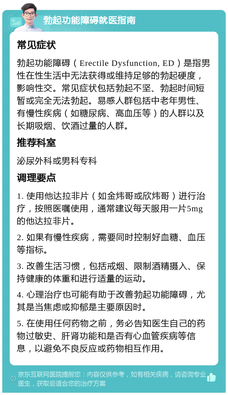 勃起功能障碍就医指南 常见症状 勃起功能障碍（Erectile Dysfunction, ED）是指男性在性生活中无法获得或维持足够的勃起硬度，影响性交。常见症状包括勃起不坚、勃起时间短暂或完全无法勃起。易感人群包括中老年男性、有慢性疾病（如糖尿病、高血压等）的人群以及长期吸烟、饮酒过量的人群。 推荐科室 泌尿外科或男科专科 调理要点 1. 使用他达拉非片（如金炜哥或欣炜哥）进行治疗，按照医嘱使用，通常建议每天服用一片5mg的他达拉非片。 2. 如果有慢性疾病，需要同时控制好血糖、血压等指标。 3. 改善生活习惯，包括戒烟、限制酒精摄入、保持健康的体重和进行适量的运动。 4. 心理治疗也可能有助于改善勃起功能障碍，尤其是当焦虑或抑郁是主要原因时。 5. 在使用任何药物之前，务必告知医生自己的药物过敏史、肝肾功能和是否有心血管疾病等信息，以避免不良反应或药物相互作用。