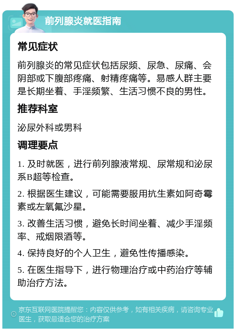 前列腺炎就医指南 常见症状 前列腺炎的常见症状包括尿频、尿急、尿痛、会阴部或下腹部疼痛、射精疼痛等。易感人群主要是长期坐着、手淫频繁、生活习惯不良的男性。 推荐科室 泌尿外科或男科 调理要点 1. 及时就医，进行前列腺液常规、尿常规和泌尿系B超等检查。 2. 根据医生建议，可能需要服用抗生素如阿奇霉素或左氧氟沙星。 3. 改善生活习惯，避免长时间坐着、减少手淫频率、戒烟限酒等。 4. 保持良好的个人卫生，避免性传播感染。 5. 在医生指导下，进行物理治疗或中药治疗等辅助治疗方法。