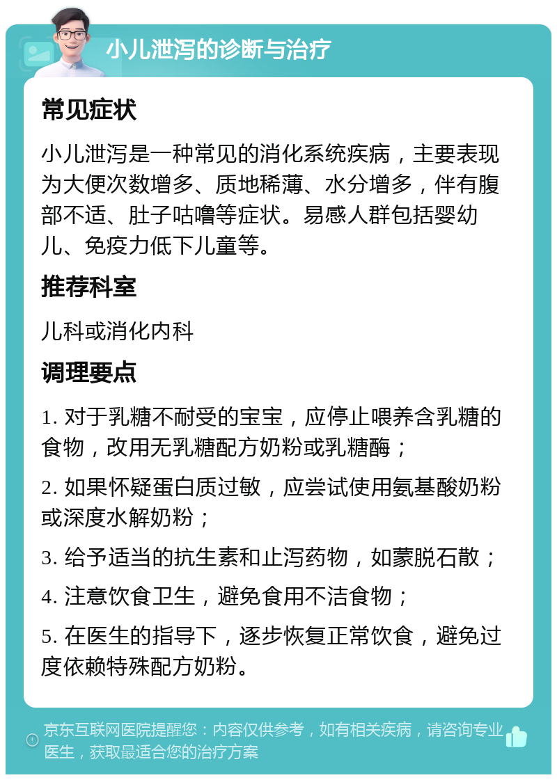 小儿泄泻的诊断与治疗 常见症状 小儿泄泻是一种常见的消化系统疾病，主要表现为大便次数增多、质地稀薄、水分增多，伴有腹部不适、肚子咕噜等症状。易感人群包括婴幼儿、免疫力低下儿童等。 推荐科室 儿科或消化内科 调理要点 1. 对于乳糖不耐受的宝宝，应停止喂养含乳糖的食物，改用无乳糖配方奶粉或乳糖酶； 2. 如果怀疑蛋白质过敏，应尝试使用氨基酸奶粉或深度水解奶粉； 3. 给予适当的抗生素和止泻药物，如蒙脱石散； 4. 注意饮食卫生，避免食用不洁食物； 5. 在医生的指导下，逐步恢复正常饮食，避免过度依赖特殊配方奶粉。