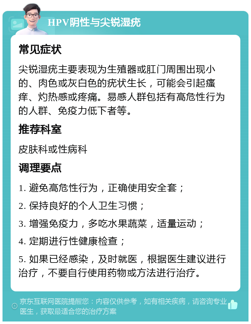 HPV阴性与尖锐湿疣 常见症状 尖锐湿疣主要表现为生殖器或肛门周围出现小的、肉色或灰白色的疣状生长，可能会引起瘙痒、灼热感或疼痛。易感人群包括有高危性行为的人群、免疫力低下者等。 推荐科室 皮肤科或性病科 调理要点 1. 避免高危性行为，正确使用安全套； 2. 保持良好的个人卫生习惯； 3. 增强免疫力，多吃水果蔬菜，适量运动； 4. 定期进行性健康检查； 5. 如果已经感染，及时就医，根据医生建议进行治疗，不要自行使用药物或方法进行治疗。