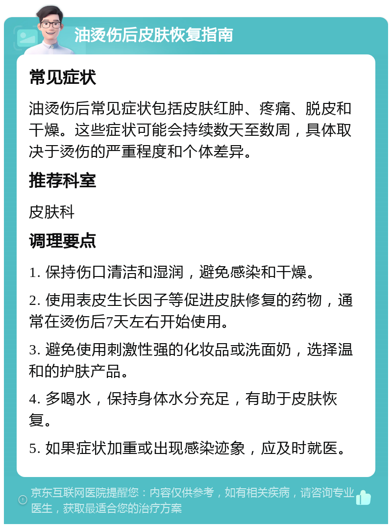 油烫伤后皮肤恢复指南 常见症状 油烫伤后常见症状包括皮肤红肿、疼痛、脱皮和干燥。这些症状可能会持续数天至数周，具体取决于烫伤的严重程度和个体差异。 推荐科室 皮肤科 调理要点 1. 保持伤口清洁和湿润，避免感染和干燥。 2. 使用表皮生长因子等促进皮肤修复的药物，通常在烫伤后7天左右开始使用。 3. 避免使用刺激性强的化妆品或洗面奶，选择温和的护肤产品。 4. 多喝水，保持身体水分充足，有助于皮肤恢复。 5. 如果症状加重或出现感染迹象，应及时就医。