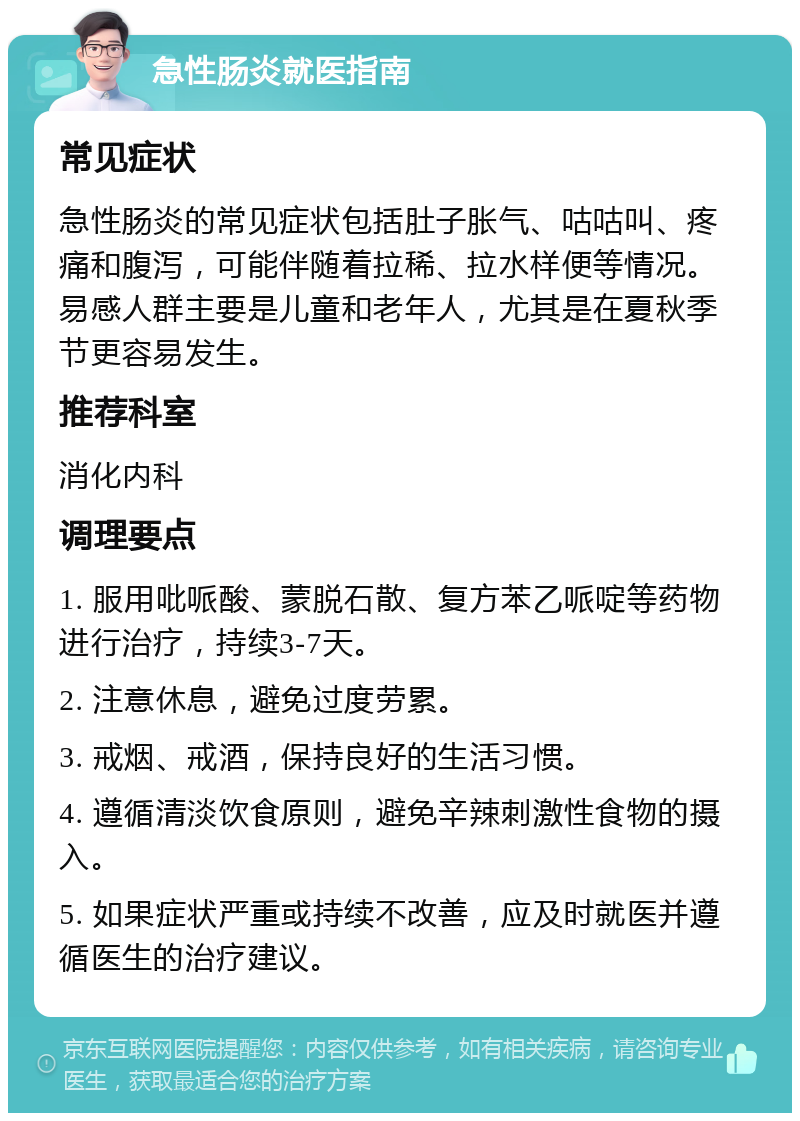 急性肠炎就医指南 常见症状 急性肠炎的常见症状包括肚子胀气、咕咕叫、疼痛和腹泻，可能伴随着拉稀、拉水样便等情况。易感人群主要是儿童和老年人，尤其是在夏秋季节更容易发生。 推荐科室 消化内科 调理要点 1. 服用吡哌酸、蒙脱石散、复方苯乙哌啶等药物进行治疗，持续3-7天。 2. 注意休息，避免过度劳累。 3. 戒烟、戒酒，保持良好的生活习惯。 4. 遵循清淡饮食原则，避免辛辣刺激性食物的摄入。 5. 如果症状严重或持续不改善，应及时就医并遵循医生的治疗建议。