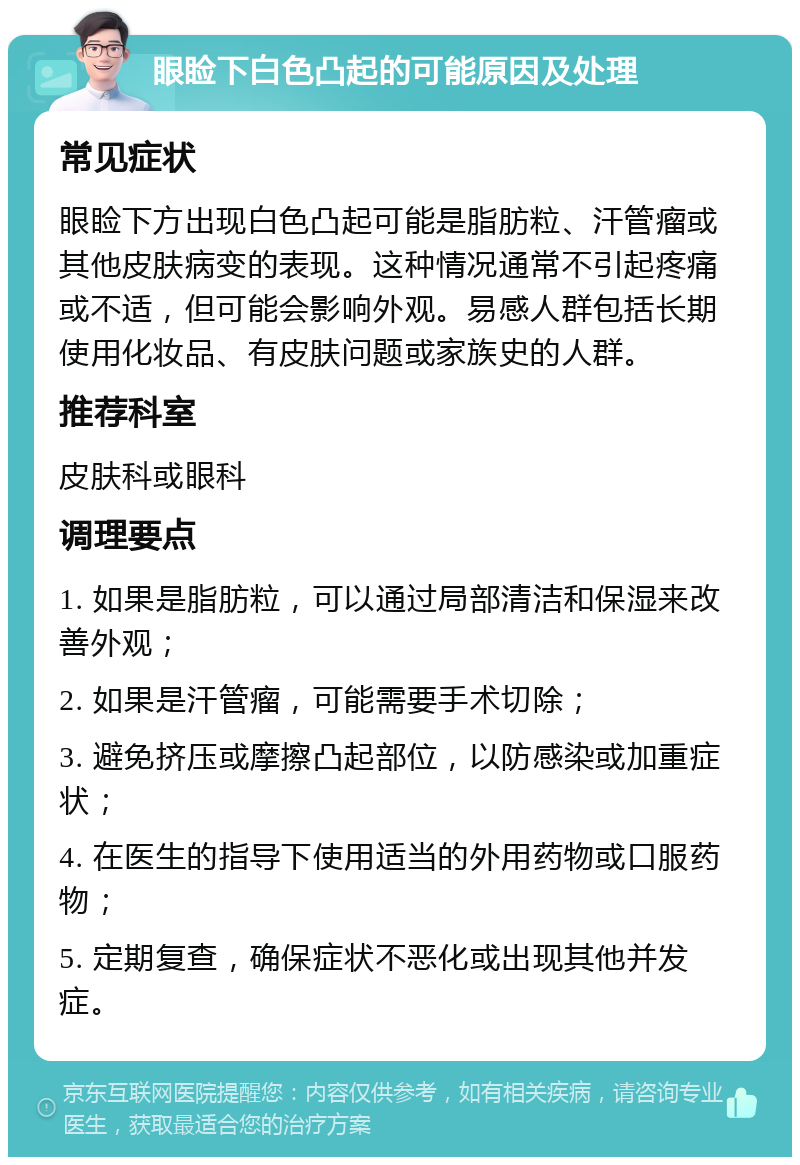 眼睑下白色凸起的可能原因及处理 常见症状 眼睑下方出现白色凸起可能是脂肪粒、汗管瘤或其他皮肤病变的表现。这种情况通常不引起疼痛或不适，但可能会影响外观。易感人群包括长期使用化妆品、有皮肤问题或家族史的人群。 推荐科室 皮肤科或眼科 调理要点 1. 如果是脂肪粒，可以通过局部清洁和保湿来改善外观； 2. 如果是汗管瘤，可能需要手术切除； 3. 避免挤压或摩擦凸起部位，以防感染或加重症状； 4. 在医生的指导下使用适当的外用药物或口服药物； 5. 定期复查，确保症状不恶化或出现其他并发症。