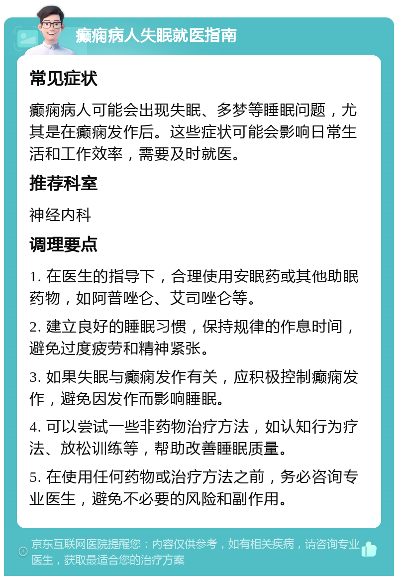 癫痫病人失眠就医指南 常见症状 癫痫病人可能会出现失眠、多梦等睡眠问题，尤其是在癫痫发作后。这些症状可能会影响日常生活和工作效率，需要及时就医。 推荐科室 神经内科 调理要点 1. 在医生的指导下，合理使用安眠药或其他助眠药物，如阿普唑仑、艾司唑仑等。 2. 建立良好的睡眠习惯，保持规律的作息时间，避免过度疲劳和精神紧张。 3. 如果失眠与癫痫发作有关，应积极控制癫痫发作，避免因发作而影响睡眠。 4. 可以尝试一些非药物治疗方法，如认知行为疗法、放松训练等，帮助改善睡眠质量。 5. 在使用任何药物或治疗方法之前，务必咨询专业医生，避免不必要的风险和副作用。