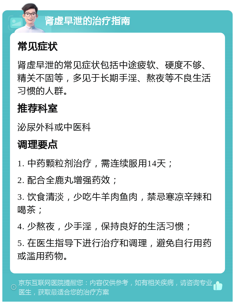 肾虚早泄的治疗指南 常见症状 肾虚早泄的常见症状包括中途疲软、硬度不够、精关不固等，多见于长期手淫、熬夜等不良生活习惯的人群。 推荐科室 泌尿外科或中医科 调理要点 1. 中药颗粒剂治疗，需连续服用14天； 2. 配合全鹿丸增强药效； 3. 饮食清淡，少吃牛羊肉鱼肉，禁忌寒凉辛辣和喝茶； 4. 少熬夜，少手淫，保持良好的生活习惯； 5. 在医生指导下进行治疗和调理，避免自行用药或滥用药物。