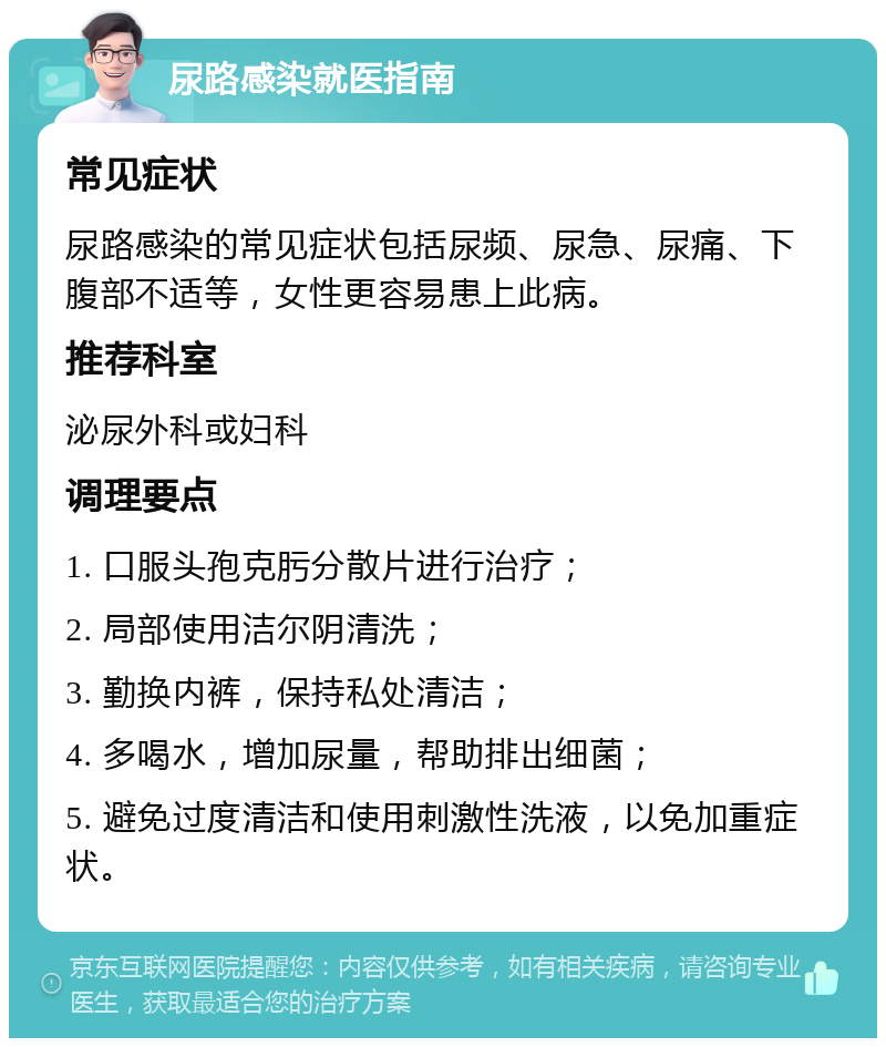 尿路感染就医指南 常见症状 尿路感染的常见症状包括尿频、尿急、尿痛、下腹部不适等，女性更容易患上此病。 推荐科室 泌尿外科或妇科 调理要点 1. 口服头孢克肟分散片进行治疗； 2. 局部使用洁尔阴清洗； 3. 勤换内裤，保持私处清洁； 4. 多喝水，增加尿量，帮助排出细菌； 5. 避免过度清洁和使用刺激性洗液，以免加重症状。