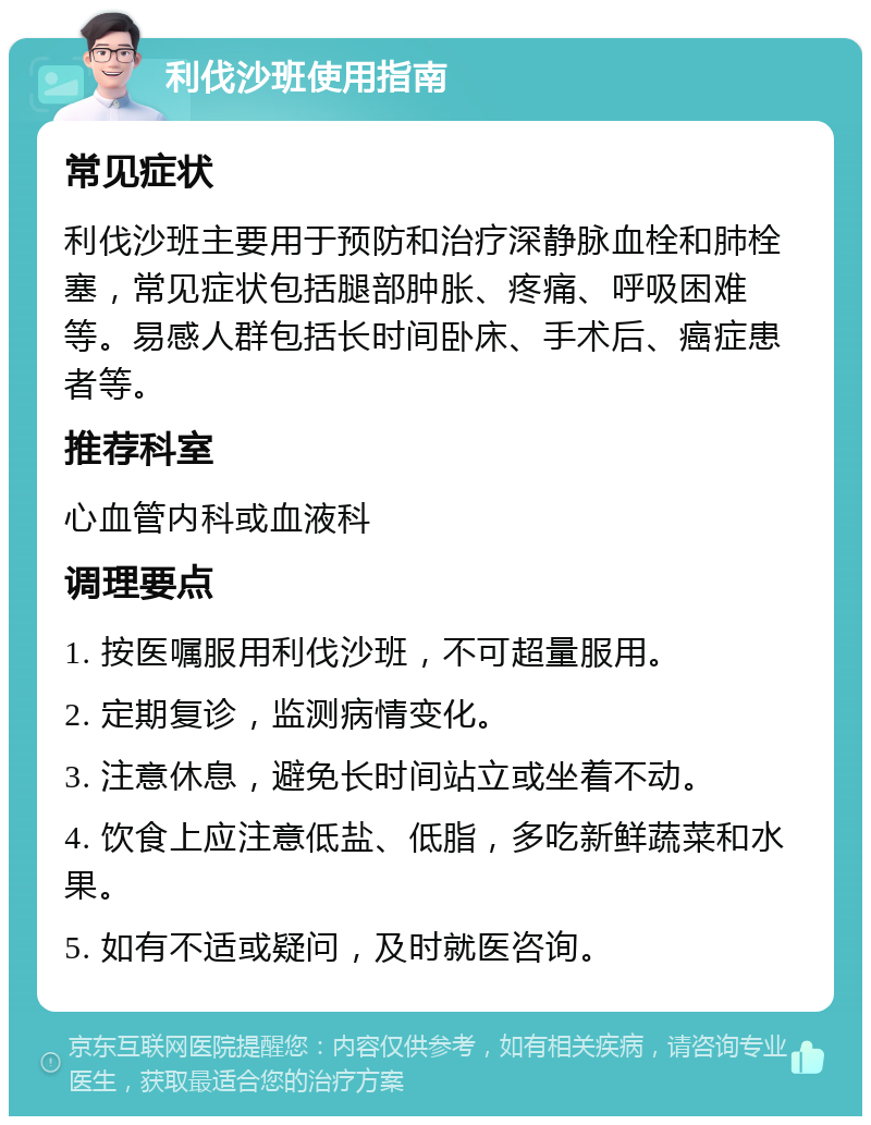 利伐沙班使用指南 常见症状 利伐沙班主要用于预防和治疗深静脉血栓和肺栓塞，常见症状包括腿部肿胀、疼痛、呼吸困难等。易感人群包括长时间卧床、手术后、癌症患者等。 推荐科室 心血管内科或血液科 调理要点 1. 按医嘱服用利伐沙班，不可超量服用。 2. 定期复诊，监测病情变化。 3. 注意休息，避免长时间站立或坐着不动。 4. 饮食上应注意低盐、低脂，多吃新鲜蔬菜和水果。 5. 如有不适或疑问，及时就医咨询。