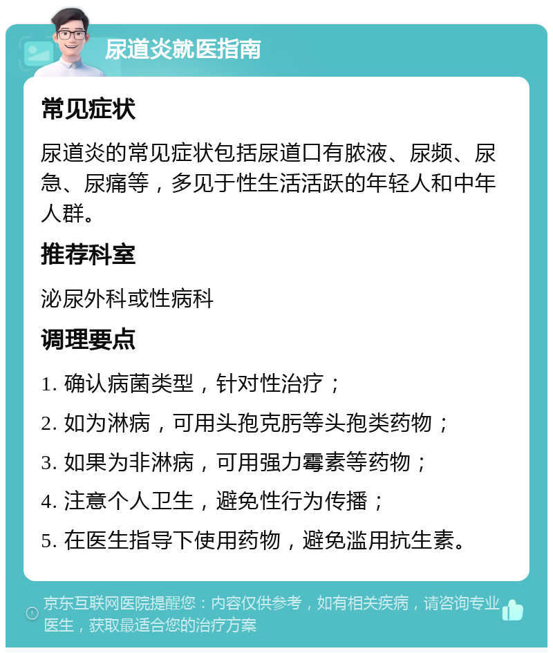 尿道炎就医指南 常见症状 尿道炎的常见症状包括尿道口有脓液、尿频、尿急、尿痛等，多见于性生活活跃的年轻人和中年人群。 推荐科室 泌尿外科或性病科 调理要点 1. 确认病菌类型，针对性治疗； 2. 如为淋病，可用头孢克肟等头孢类药物； 3. 如果为非淋病，可用强力霉素等药物； 4. 注意个人卫生，避免性行为传播； 5. 在医生指导下使用药物，避免滥用抗生素。