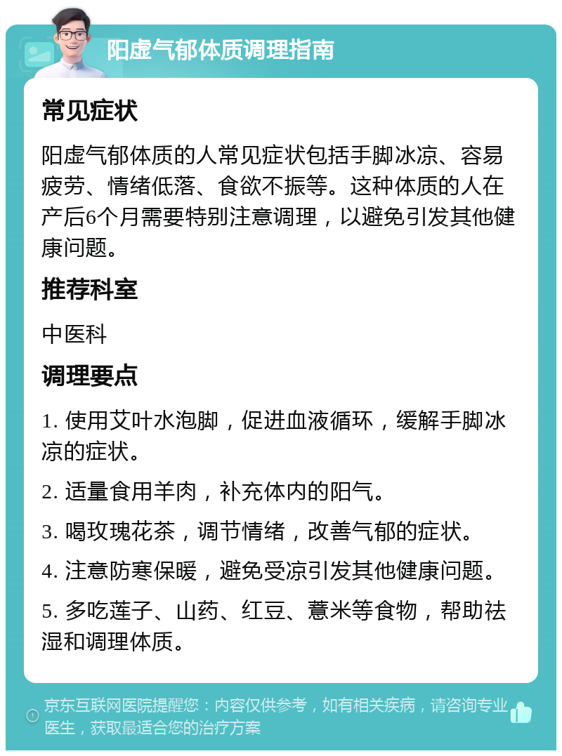 阳虚气郁体质调理指南 常见症状 阳虚气郁体质的人常见症状包括手脚冰凉、容易疲劳、情绪低落、食欲不振等。这种体质的人在产后6个月需要特别注意调理，以避免引发其他健康问题。 推荐科室 中医科 调理要点 1. 使用艾叶水泡脚，促进血液循环，缓解手脚冰凉的症状。 2. 适量食用羊肉，补充体内的阳气。 3. 喝玫瑰花茶，调节情绪，改善气郁的症状。 4. 注意防寒保暖，避免受凉引发其他健康问题。 5. 多吃莲子、山药、红豆、薏米等食物，帮助祛湿和调理体质。