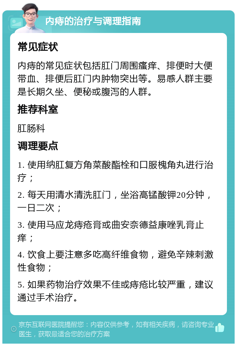 内痔的治疗与调理指南 常见症状 内痔的常见症状包括肛门周围瘙痒、排便时大便带血、排便后肛门内肿物突出等。易感人群主要是长期久坐、便秘或腹泻的人群。 推荐科室 肛肠科 调理要点 1. 使用纳肛复方角菜酸酯栓和口服槐角丸进行治疗； 2. 每天用清水清洗肛门，坐浴高锰酸钾20分钟，一日二次； 3. 使用马应龙痔疮膏或曲安奈德益康唑乳膏止痒； 4. 饮食上要注意多吃高纤维食物，避免辛辣刺激性食物； 5. 如果药物治疗效果不佳或痔疮比较严重，建议通过手术治疗。