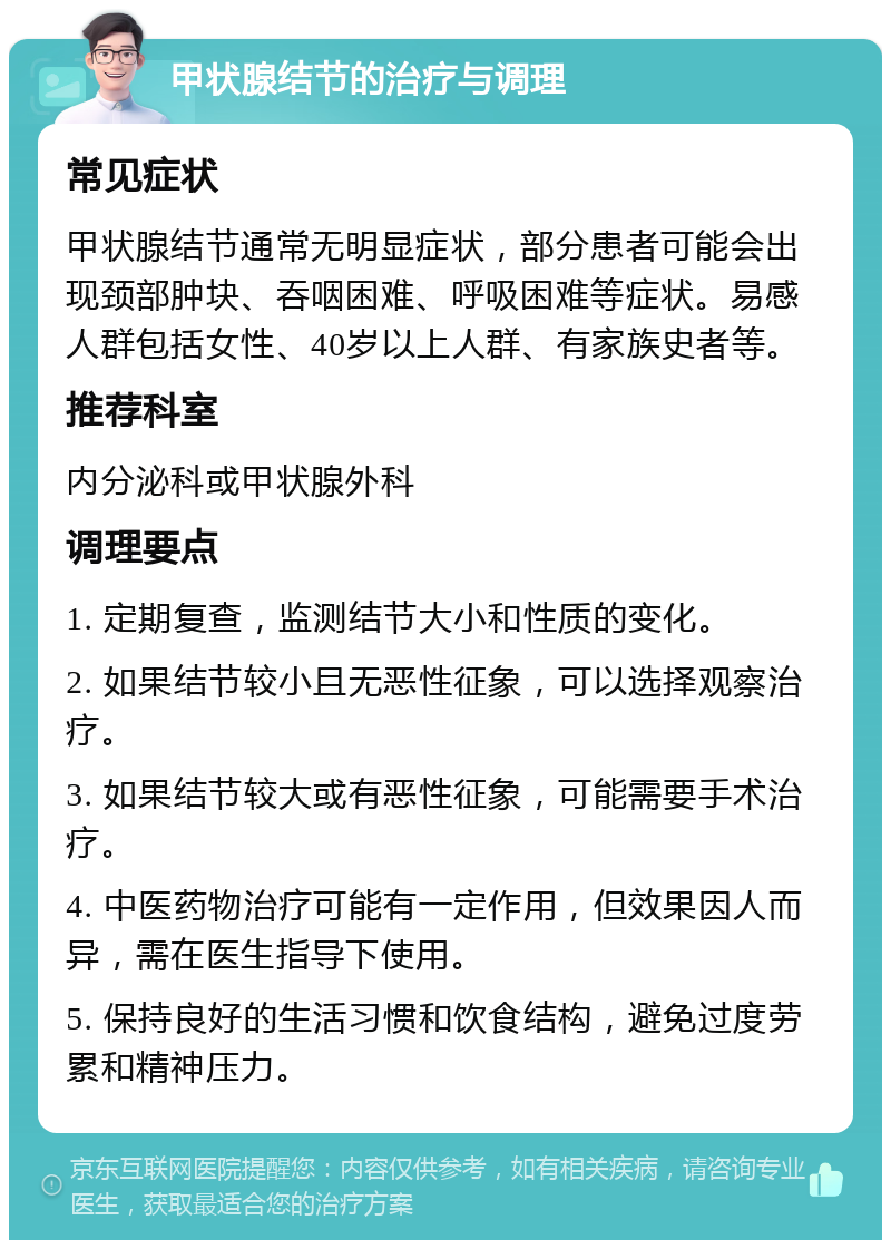 甲状腺结节的治疗与调理 常见症状 甲状腺结节通常无明显症状，部分患者可能会出现颈部肿块、吞咽困难、呼吸困难等症状。易感人群包括女性、40岁以上人群、有家族史者等。 推荐科室 内分泌科或甲状腺外科 调理要点 1. 定期复查，监测结节大小和性质的变化。 2. 如果结节较小且无恶性征象，可以选择观察治疗。 3. 如果结节较大或有恶性征象，可能需要手术治疗。 4. 中医药物治疗可能有一定作用，但效果因人而异，需在医生指导下使用。 5. 保持良好的生活习惯和饮食结构，避免过度劳累和精神压力。