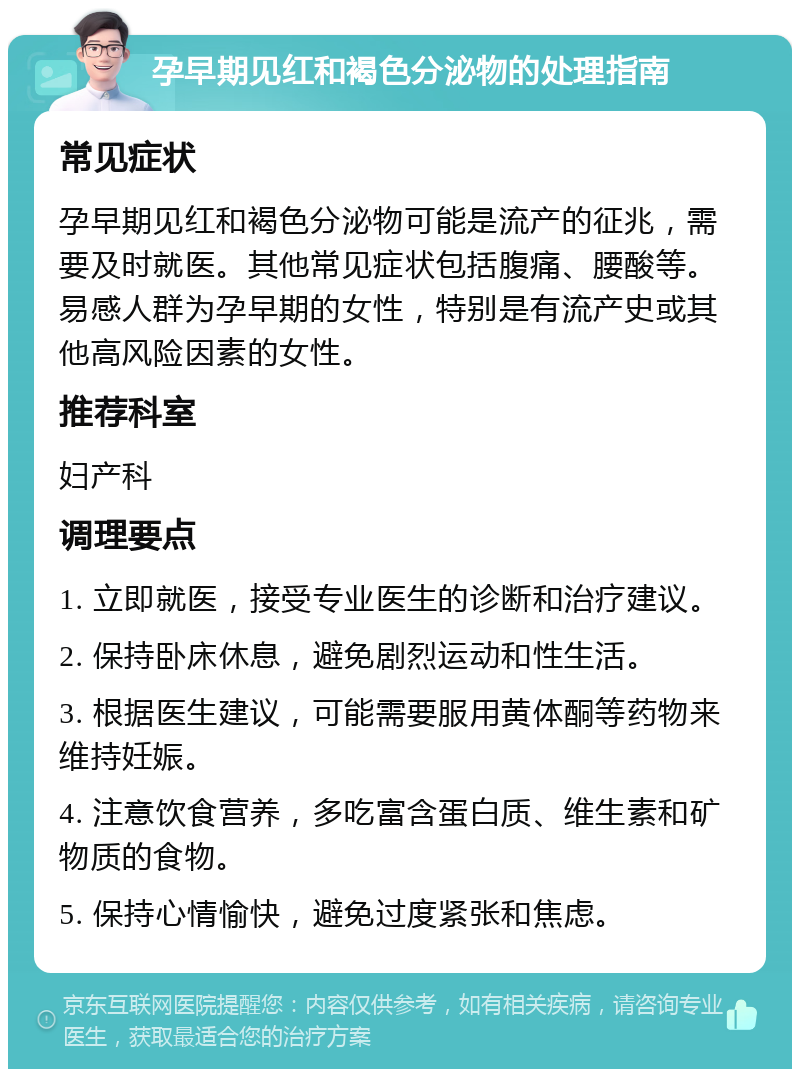 孕早期见红和褐色分泌物的处理指南 常见症状 孕早期见红和褐色分泌物可能是流产的征兆，需要及时就医。其他常见症状包括腹痛、腰酸等。易感人群为孕早期的女性，特别是有流产史或其他高风险因素的女性。 推荐科室 妇产科 调理要点 1. 立即就医，接受专业医生的诊断和治疗建议。 2. 保持卧床休息，避免剧烈运动和性生活。 3. 根据医生建议，可能需要服用黄体酮等药物来维持妊娠。 4. 注意饮食营养，多吃富含蛋白质、维生素和矿物质的食物。 5. 保持心情愉快，避免过度紧张和焦虑。