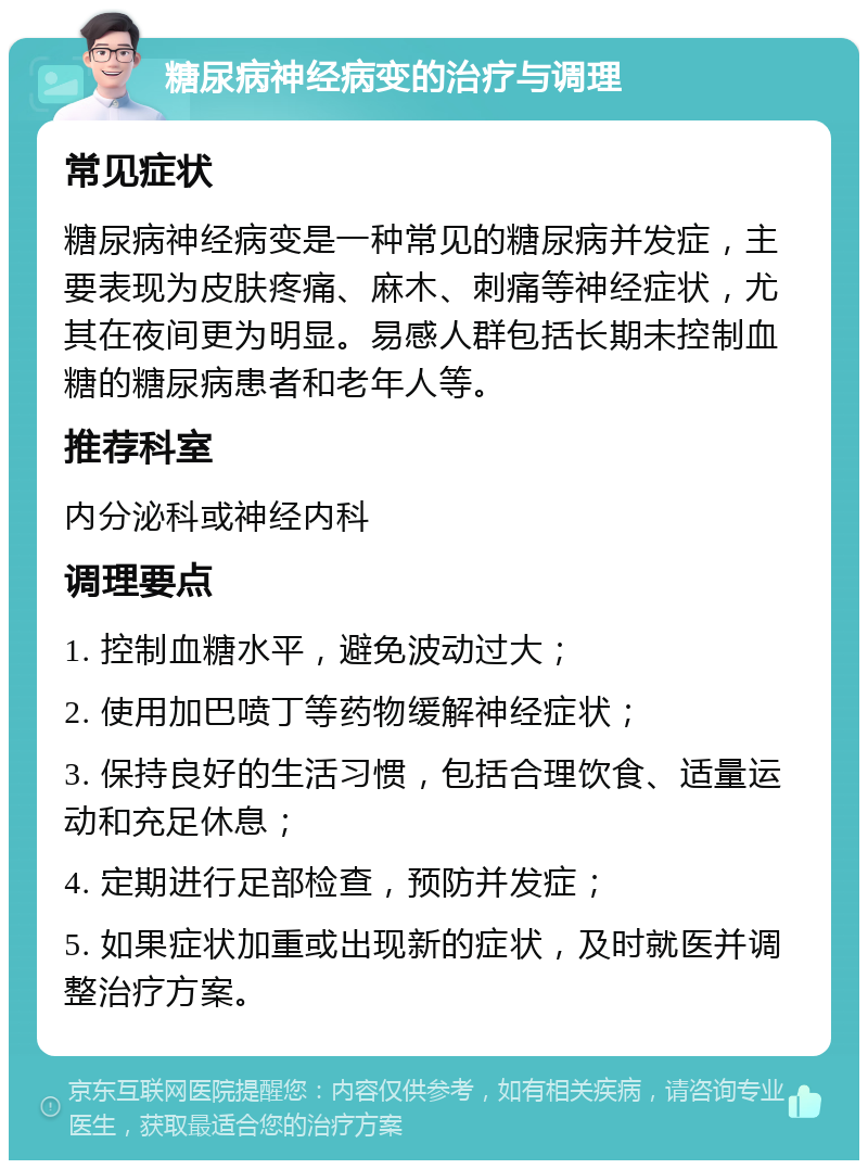 糖尿病神经病变的治疗与调理 常见症状 糖尿病神经病变是一种常见的糖尿病并发症，主要表现为皮肤疼痛、麻木、刺痛等神经症状，尤其在夜间更为明显。易感人群包括长期未控制血糖的糖尿病患者和老年人等。 推荐科室 内分泌科或神经内科 调理要点 1. 控制血糖水平，避免波动过大； 2. 使用加巴喷丁等药物缓解神经症状； 3. 保持良好的生活习惯，包括合理饮食、适量运动和充足休息； 4. 定期进行足部检查，预防并发症； 5. 如果症状加重或出现新的症状，及时就医并调整治疗方案。