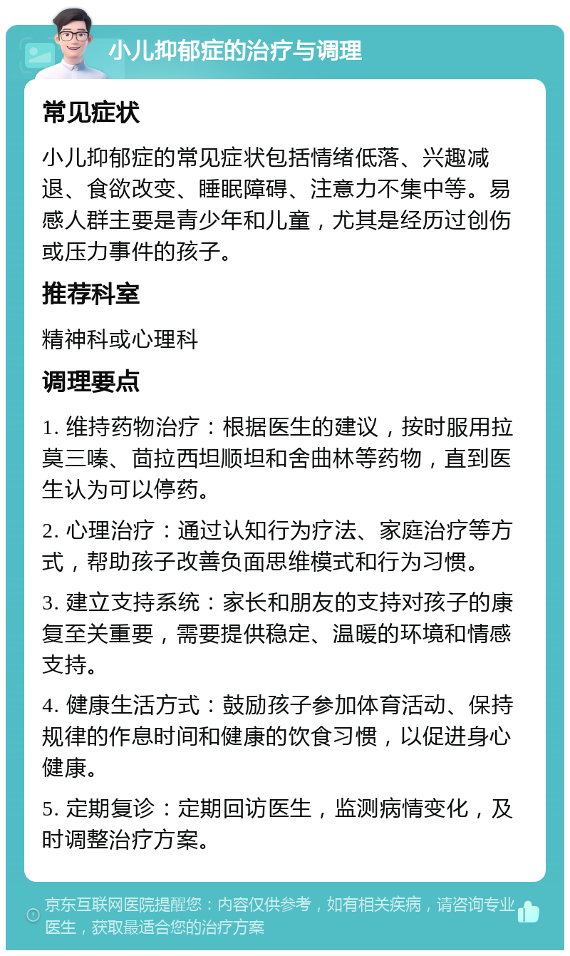 小儿抑郁症的治疗与调理 常见症状 小儿抑郁症的常见症状包括情绪低落、兴趣减退、食欲改变、睡眠障碍、注意力不集中等。易感人群主要是青少年和儿童，尤其是经历过创伤或压力事件的孩子。 推荐科室 精神科或心理科 调理要点 1. 维持药物治疗：根据医生的建议，按时服用拉莫三嗪、茴拉西坦顺坦和舍曲林等药物，直到医生认为可以停药。 2. 心理治疗：通过认知行为疗法、家庭治疗等方式，帮助孩子改善负面思维模式和行为习惯。 3. 建立支持系统：家长和朋友的支持对孩子的康复至关重要，需要提供稳定、温暖的环境和情感支持。 4. 健康生活方式：鼓励孩子参加体育活动、保持规律的作息时间和健康的饮食习惯，以促进身心健康。 5. 定期复诊：定期回访医生，监测病情变化，及时调整治疗方案。