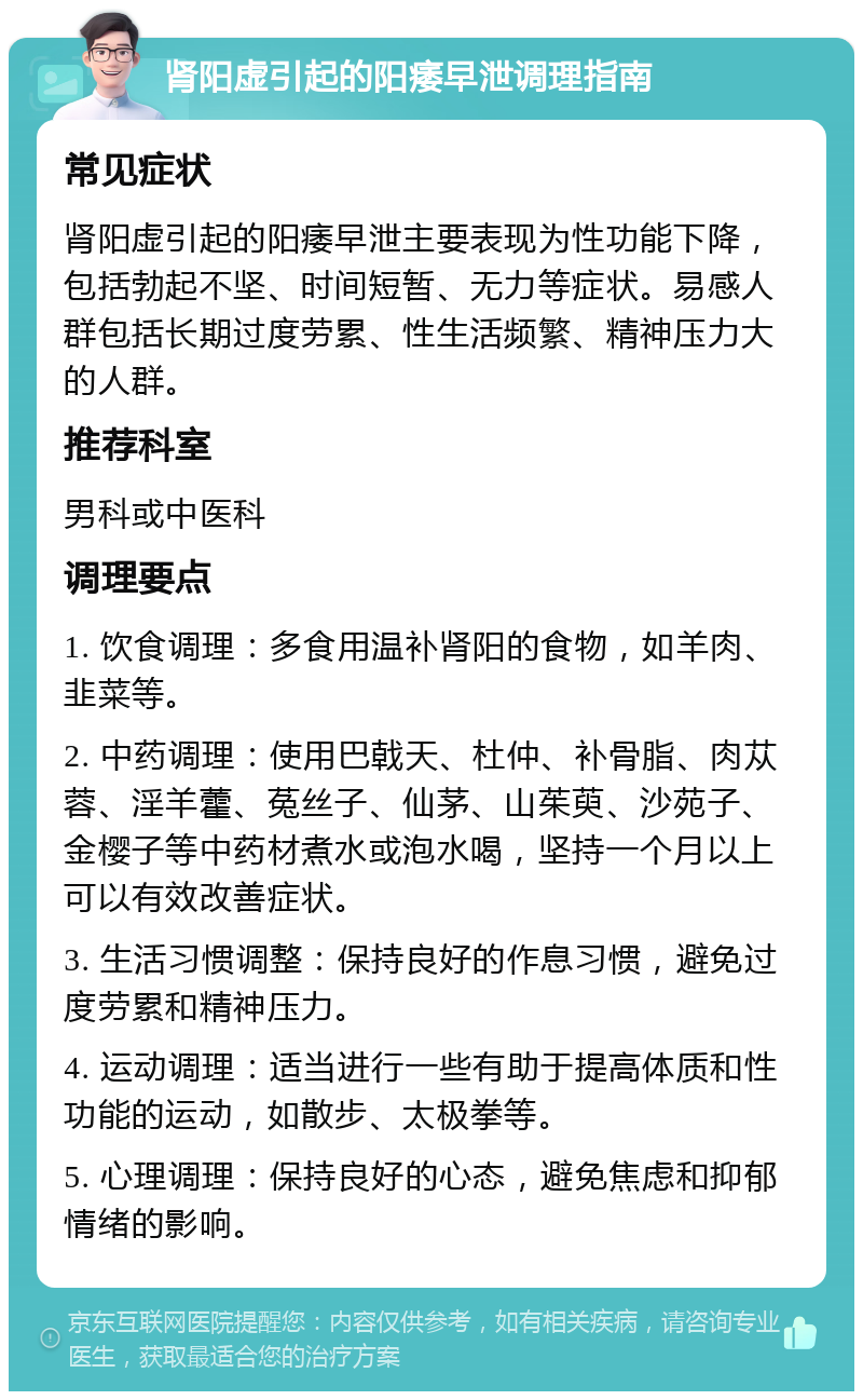 肾阳虚引起的阳痿早泄调理指南 常见症状 肾阳虚引起的阳痿早泄主要表现为性功能下降，包括勃起不坚、时间短暂、无力等症状。易感人群包括长期过度劳累、性生活频繁、精神压力大的人群。 推荐科室 男科或中医科 调理要点 1. 饮食调理：多食用温补肾阳的食物，如羊肉、韭菜等。 2. 中药调理：使用巴戟天、杜仲、补骨脂、肉苁蓉、淫羊藿、菟丝子、仙茅、山茱萸、沙苑子、金樱子等中药材煮水或泡水喝，坚持一个月以上可以有效改善症状。 3. 生活习惯调整：保持良好的作息习惯，避免过度劳累和精神压力。 4. 运动调理：适当进行一些有助于提高体质和性功能的运动，如散步、太极拳等。 5. 心理调理：保持良好的心态，避免焦虑和抑郁情绪的影响。