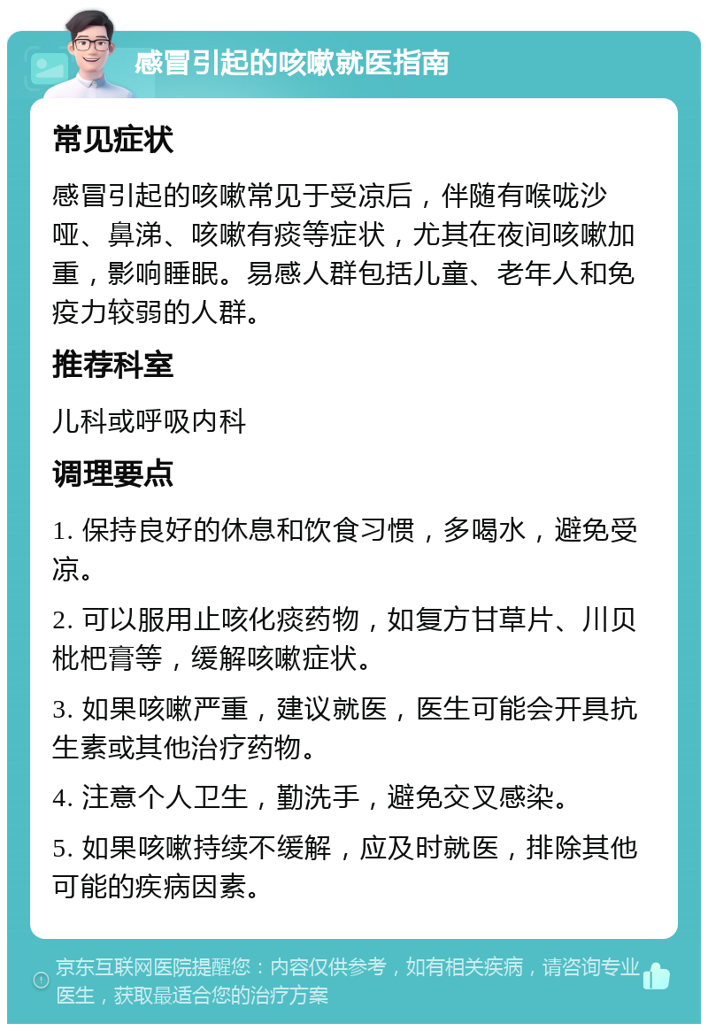 感冒引起的咳嗽就医指南 常见症状 感冒引起的咳嗽常见于受凉后，伴随有喉咙沙哑、鼻涕、咳嗽有痰等症状，尤其在夜间咳嗽加重，影响睡眠。易感人群包括儿童、老年人和免疫力较弱的人群。 推荐科室 儿科或呼吸内科 调理要点 1. 保持良好的休息和饮食习惯，多喝水，避免受凉。 2. 可以服用止咳化痰药物，如复方甘草片、川贝枇杷膏等，缓解咳嗽症状。 3. 如果咳嗽严重，建议就医，医生可能会开具抗生素或其他治疗药物。 4. 注意个人卫生，勤洗手，避免交叉感染。 5. 如果咳嗽持续不缓解，应及时就医，排除其他可能的疾病因素。