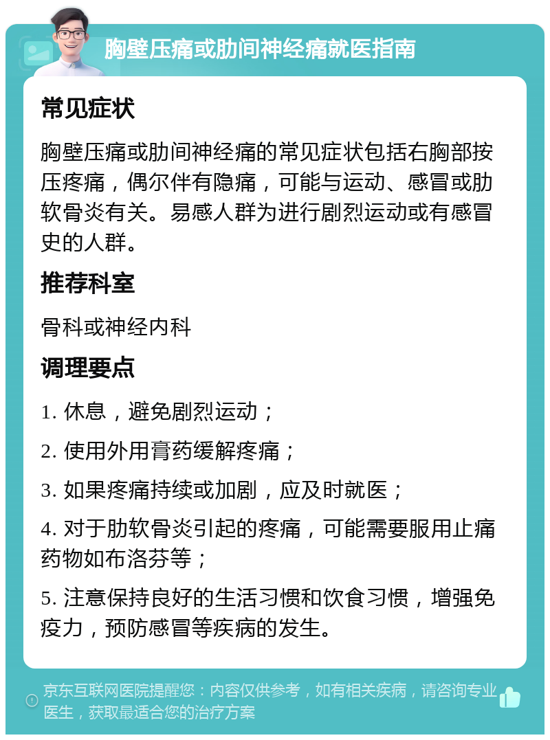 胸壁压痛或肋间神经痛就医指南 常见症状 胸壁压痛或肋间神经痛的常见症状包括右胸部按压疼痛，偶尔伴有隐痛，可能与运动、感冒或肋软骨炎有关。易感人群为进行剧烈运动或有感冒史的人群。 推荐科室 骨科或神经内科 调理要点 1. 休息，避免剧烈运动； 2. 使用外用膏药缓解疼痛； 3. 如果疼痛持续或加剧，应及时就医； 4. 对于肋软骨炎引起的疼痛，可能需要服用止痛药物如布洛芬等； 5. 注意保持良好的生活习惯和饮食习惯，增强免疫力，预防感冒等疾病的发生。