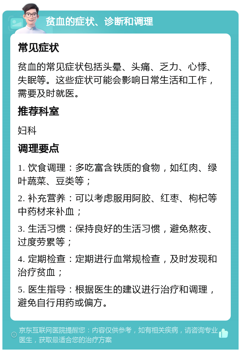 贫血的症状、诊断和调理 常见症状 贫血的常见症状包括头晕、头痛、乏力、心悸、失眠等。这些症状可能会影响日常生活和工作，需要及时就医。 推荐科室 妇科 调理要点 1. 饮食调理：多吃富含铁质的食物，如红肉、绿叶蔬菜、豆类等； 2. 补充营养：可以考虑服用阿胶、红枣、枸杞等中药材来补血； 3. 生活习惯：保持良好的生活习惯，避免熬夜、过度劳累等； 4. 定期检查：定期进行血常规检查，及时发现和治疗贫血； 5. 医生指导：根据医生的建议进行治疗和调理，避免自行用药或偏方。