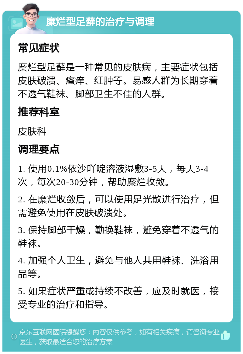 糜烂型足藓的治疗与调理 常见症状 糜烂型足藓是一种常见的皮肤病，主要症状包括皮肤破溃、瘙痒、红肿等。易感人群为长期穿着不透气鞋袜、脚部卫生不佳的人群。 推荐科室 皮肤科 调理要点 1. 使用0.1%依沙吖啶溶液湿敷3-5天，每天3-4次，每次20-30分钟，帮助糜烂收敛。 2. 在糜烂收敛后，可以使用足光散进行治疗，但需避免使用在皮肤破溃处。 3. 保持脚部干燥，勤换鞋袜，避免穿着不透气的鞋袜。 4. 加强个人卫生，避免与他人共用鞋袜、洗浴用品等。 5. 如果症状严重或持续不改善，应及时就医，接受专业的治疗和指导。