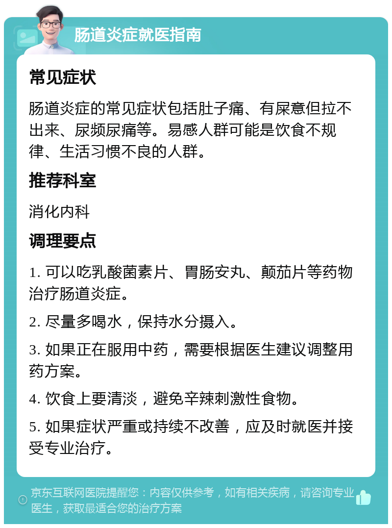 肠道炎症就医指南 常见症状 肠道炎症的常见症状包括肚子痛、有屎意但拉不出来、尿频尿痛等。易感人群可能是饮食不规律、生活习惯不良的人群。 推荐科室 消化内科 调理要点 1. 可以吃乳酸菌素片、胃肠安丸、颠茄片等药物治疗肠道炎症。 2. 尽量多喝水，保持水分摄入。 3. 如果正在服用中药，需要根据医生建议调整用药方案。 4. 饮食上要清淡，避免辛辣刺激性食物。 5. 如果症状严重或持续不改善，应及时就医并接受专业治疗。