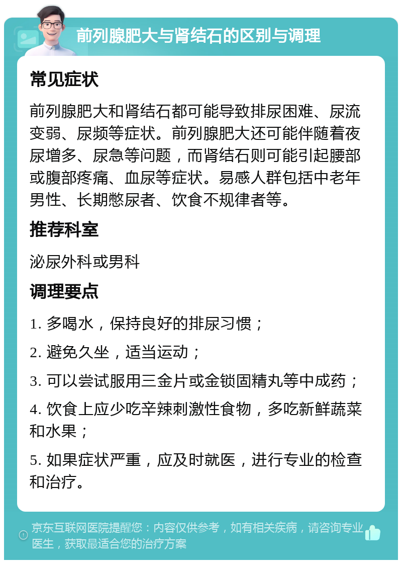 前列腺肥大与肾结石的区别与调理 常见症状 前列腺肥大和肾结石都可能导致排尿困难、尿流变弱、尿频等症状。前列腺肥大还可能伴随着夜尿增多、尿急等问题，而肾结石则可能引起腰部或腹部疼痛、血尿等症状。易感人群包括中老年男性、长期憋尿者、饮食不规律者等。 推荐科室 泌尿外科或男科 调理要点 1. 多喝水，保持良好的排尿习惯； 2. 避免久坐，适当运动； 3. 可以尝试服用三金片或金锁固精丸等中成药； 4. 饮食上应少吃辛辣刺激性食物，多吃新鲜蔬菜和水果； 5. 如果症状严重，应及时就医，进行专业的检查和治疗。