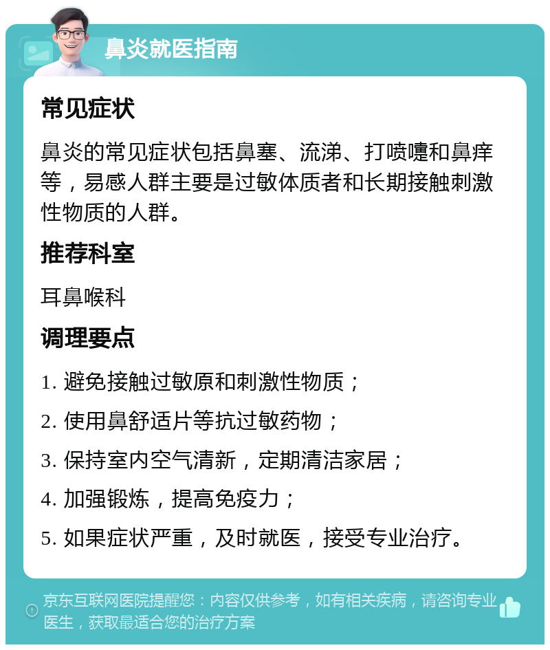 鼻炎就医指南 常见症状 鼻炎的常见症状包括鼻塞、流涕、打喷嚏和鼻痒等，易感人群主要是过敏体质者和长期接触刺激性物质的人群。 推荐科室 耳鼻喉科 调理要点 1. 避免接触过敏原和刺激性物质； 2. 使用鼻舒适片等抗过敏药物； 3. 保持室内空气清新，定期清洁家居； 4. 加强锻炼，提高免疫力； 5. 如果症状严重，及时就医，接受专业治疗。