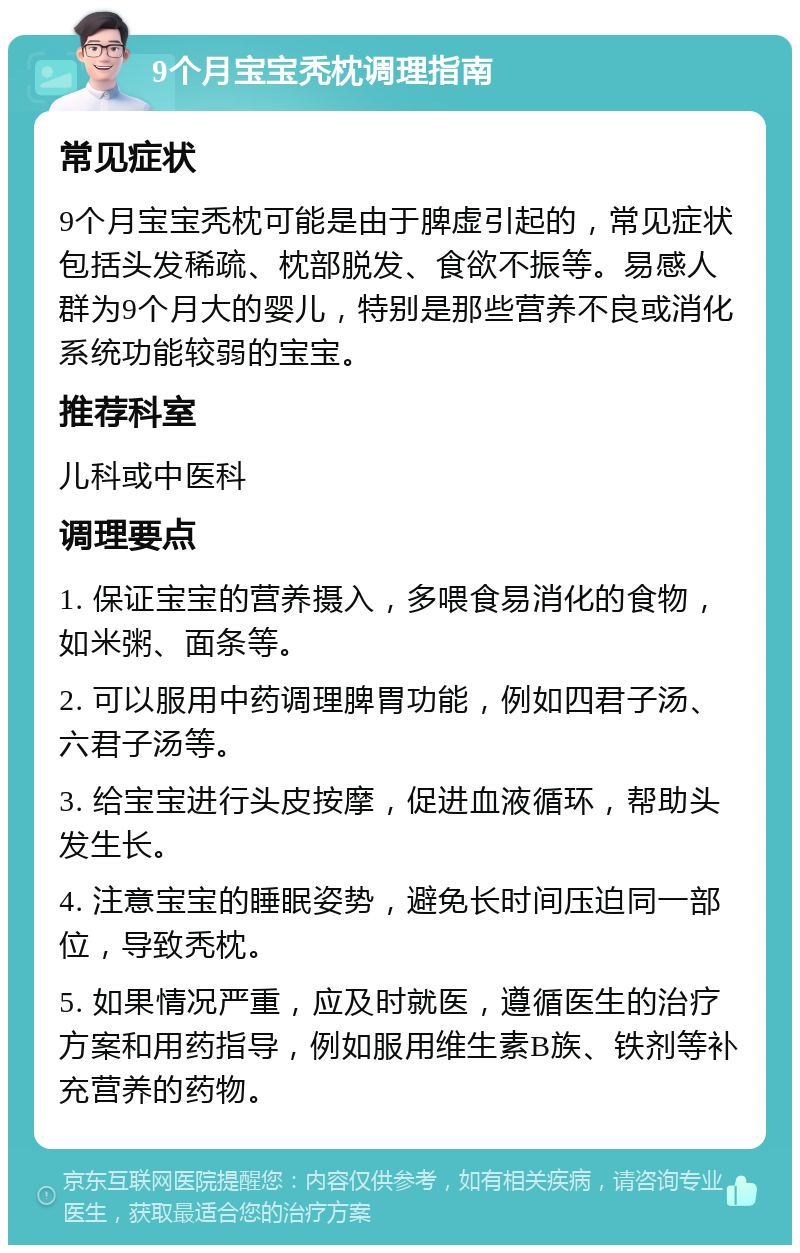 9个月宝宝秃枕调理指南 常见症状 9个月宝宝秃枕可能是由于脾虚引起的，常见症状包括头发稀疏、枕部脱发、食欲不振等。易感人群为9个月大的婴儿，特别是那些营养不良或消化系统功能较弱的宝宝。 推荐科室 儿科或中医科 调理要点 1. 保证宝宝的营养摄入，多喂食易消化的食物，如米粥、面条等。 2. 可以服用中药调理脾胃功能，例如四君子汤、六君子汤等。 3. 给宝宝进行头皮按摩，促进血液循环，帮助头发生长。 4. 注意宝宝的睡眠姿势，避免长时间压迫同一部位，导致秃枕。 5. 如果情况严重，应及时就医，遵循医生的治疗方案和用药指导，例如服用维生素B族、铁剂等补充营养的药物。