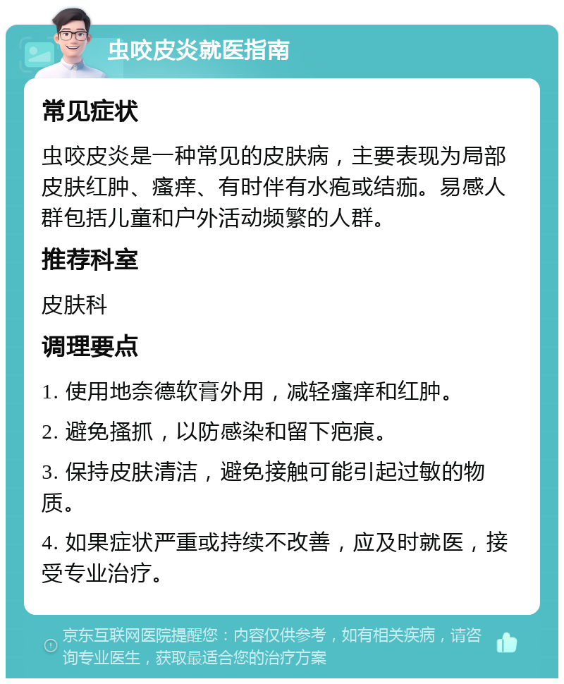 虫咬皮炎就医指南 常见症状 虫咬皮炎是一种常见的皮肤病，主要表现为局部皮肤红肿、瘙痒、有时伴有水疱或结痂。易感人群包括儿童和户外活动频繁的人群。 推荐科室 皮肤科 调理要点 1. 使用地奈德软膏外用，减轻瘙痒和红肿。 2. 避免搔抓，以防感染和留下疤痕。 3. 保持皮肤清洁，避免接触可能引起过敏的物质。 4. 如果症状严重或持续不改善，应及时就医，接受专业治疗。