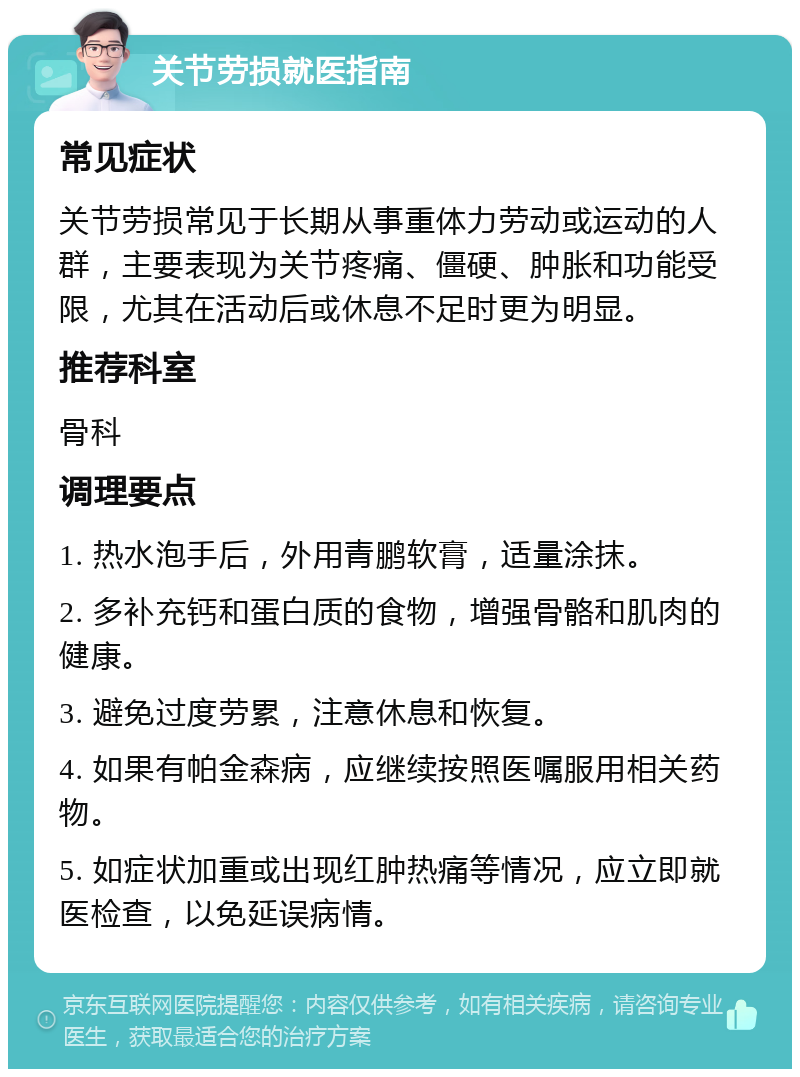 关节劳损就医指南 常见症状 关节劳损常见于长期从事重体力劳动或运动的人群，主要表现为关节疼痛、僵硬、肿胀和功能受限，尤其在活动后或休息不足时更为明显。 推荐科室 骨科 调理要点 1. 热水泡手后，外用青鹏软膏，适量涂抹。 2. 多补充钙和蛋白质的食物，增强骨骼和肌肉的健康。 3. 避免过度劳累，注意休息和恢复。 4. 如果有帕金森病，应继续按照医嘱服用相关药物。 5. 如症状加重或出现红肿热痛等情况，应立即就医检查，以免延误病情。