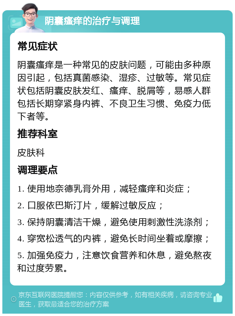 阴囊瘙痒的治疗与调理 常见症状 阴囊瘙痒是一种常见的皮肤问题，可能由多种原因引起，包括真菌感染、湿疹、过敏等。常见症状包括阴囊皮肤发红、瘙痒、脱屑等，易感人群包括长期穿紧身内裤、不良卫生习惯、免疫力低下者等。 推荐科室 皮肤科 调理要点 1. 使用地奈德乳膏外用，减轻瘙痒和炎症； 2. 口服依巴斯汀片，缓解过敏反应； 3. 保持阴囊清洁干燥，避免使用刺激性洗涤剂； 4. 穿宽松透气的内裤，避免长时间坐着或摩擦； 5. 加强免疫力，注意饮食营养和休息，避免熬夜和过度劳累。