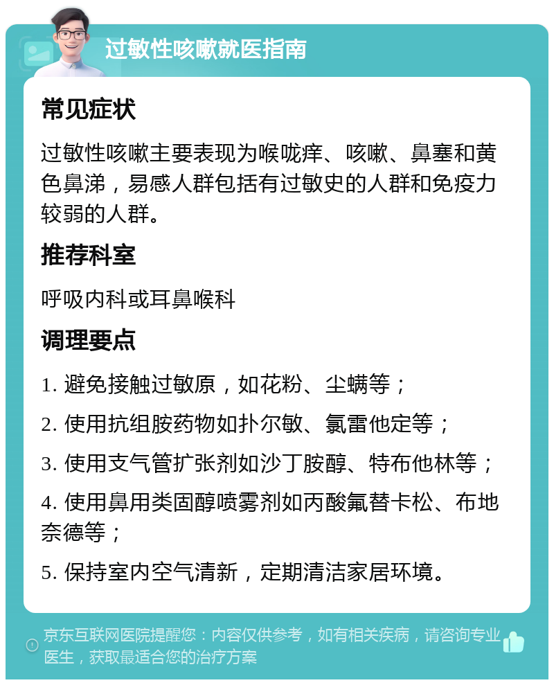 过敏性咳嗽就医指南 常见症状 过敏性咳嗽主要表现为喉咙痒、咳嗽、鼻塞和黄色鼻涕，易感人群包括有过敏史的人群和免疫力较弱的人群。 推荐科室 呼吸内科或耳鼻喉科 调理要点 1. 避免接触过敏原，如花粉、尘螨等； 2. 使用抗组胺药物如扑尔敏、氯雷他定等； 3. 使用支气管扩张剂如沙丁胺醇、特布他林等； 4. 使用鼻用类固醇喷雾剂如丙酸氟替卡松、布地奈德等； 5. 保持室内空气清新，定期清洁家居环境。