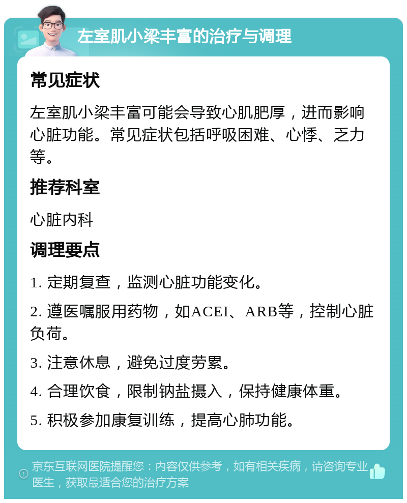 左室肌小梁丰富的治疗与调理 常见症状 左室肌小梁丰富可能会导致心肌肥厚，进而影响心脏功能。常见症状包括呼吸困难、心悸、乏力等。 推荐科室 心脏内科 调理要点 1. 定期复查，监测心脏功能变化。 2. 遵医嘱服用药物，如ACEI、ARB等，控制心脏负荷。 3. 注意休息，避免过度劳累。 4. 合理饮食，限制钠盐摄入，保持健康体重。 5. 积极参加康复训练，提高心肺功能。