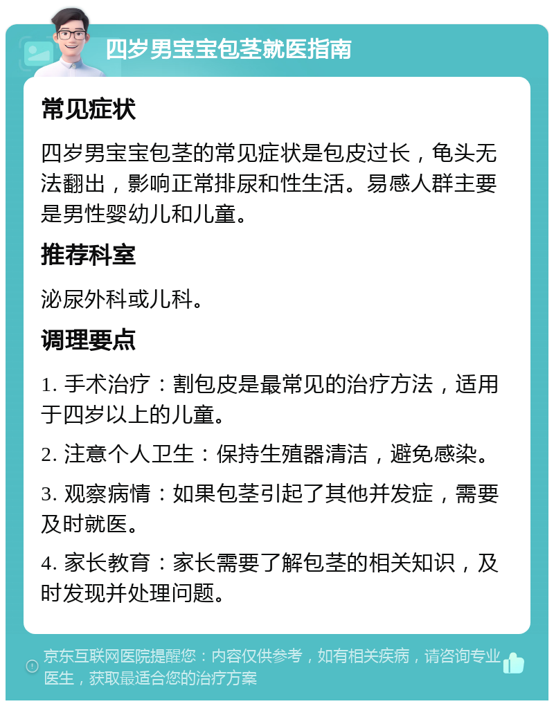 四岁男宝宝包茎就医指南 常见症状 四岁男宝宝包茎的常见症状是包皮过长，龟头无法翻出，影响正常排尿和性生活。易感人群主要是男性婴幼儿和儿童。 推荐科室 泌尿外科或儿科。 调理要点 1. 手术治疗：割包皮是最常见的治疗方法，适用于四岁以上的儿童。 2. 注意个人卫生：保持生殖器清洁，避免感染。 3. 观察病情：如果包茎引起了其他并发症，需要及时就医。 4. 家长教育：家长需要了解包茎的相关知识，及时发现并处理问题。