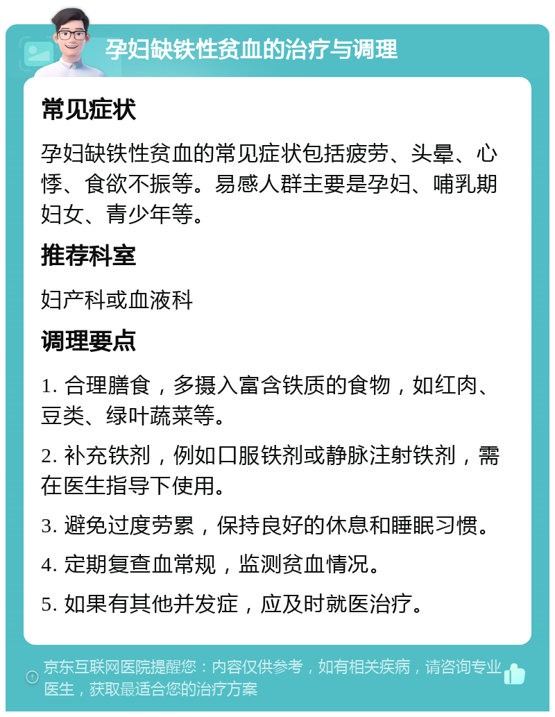 孕妇缺铁性贫血的治疗与调理 常见症状 孕妇缺铁性贫血的常见症状包括疲劳、头晕、心悸、食欲不振等。易感人群主要是孕妇、哺乳期妇女、青少年等。 推荐科室 妇产科或血液科 调理要点 1. 合理膳食，多摄入富含铁质的食物，如红肉、豆类、绿叶蔬菜等。 2. 补充铁剂，例如口服铁剂或静脉注射铁剂，需在医生指导下使用。 3. 避免过度劳累，保持良好的休息和睡眠习惯。 4. 定期复查血常规，监测贫血情况。 5. 如果有其他并发症，应及时就医治疗。