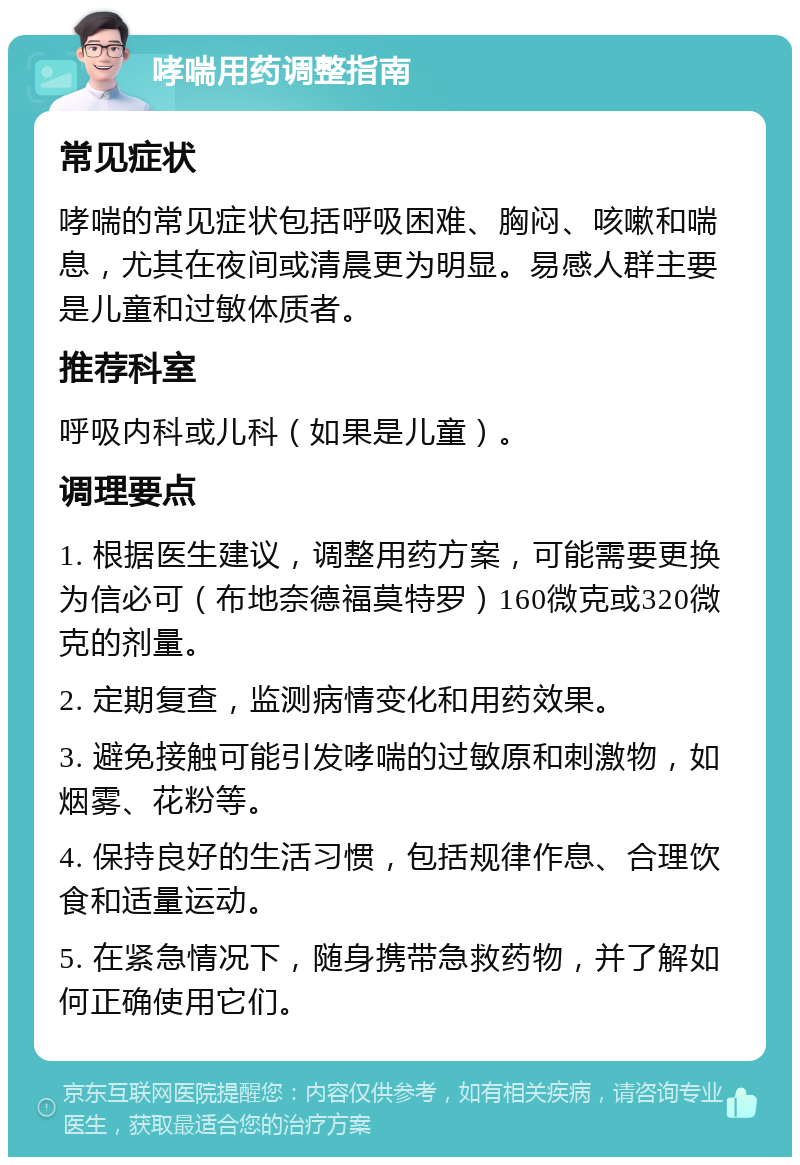 哮喘用药调整指南 常见症状 哮喘的常见症状包括呼吸困难、胸闷、咳嗽和喘息，尤其在夜间或清晨更为明显。易感人群主要是儿童和过敏体质者。 推荐科室 呼吸内科或儿科（如果是儿童）。 调理要点 1. 根据医生建议，调整用药方案，可能需要更换为信必可（布地奈德福莫特罗）160微克或320微克的剂量。 2. 定期复查，监测病情变化和用药效果。 3. 避免接触可能引发哮喘的过敏原和刺激物，如烟雾、花粉等。 4. 保持良好的生活习惯，包括规律作息、合理饮食和适量运动。 5. 在紧急情况下，随身携带急救药物，并了解如何正确使用它们。