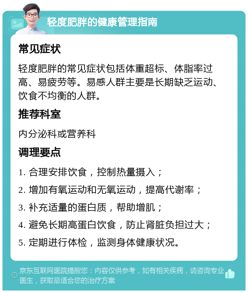 轻度肥胖的健康管理指南 常见症状 轻度肥胖的常见症状包括体重超标、体脂率过高、易疲劳等。易感人群主要是长期缺乏运动、饮食不均衡的人群。 推荐科室 内分泌科或营养科 调理要点 1. 合理安排饮食，控制热量摄入； 2. 增加有氧运动和无氧运动，提高代谢率； 3. 补充适量的蛋白质，帮助增肌； 4. 避免长期高蛋白饮食，防止肾脏负担过大； 5. 定期进行体检，监测身体健康状况。