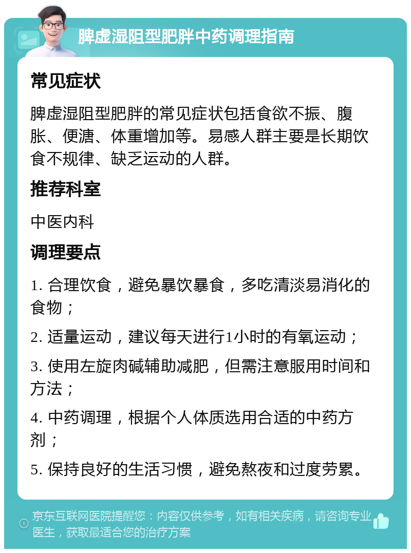 脾虚湿阻型肥胖中药调理指南 常见症状 脾虚湿阻型肥胖的常见症状包括食欲不振、腹胀、便溏、体重增加等。易感人群主要是长期饮食不规律、缺乏运动的人群。 推荐科室 中医内科 调理要点 1. 合理饮食，避免暴饮暴食，多吃清淡易消化的食物； 2. 适量运动，建议每天进行1小时的有氧运动； 3. 使用左旋肉碱辅助减肥，但需注意服用时间和方法； 4. 中药调理，根据个人体质选用合适的中药方剂； 5. 保持良好的生活习惯，避免熬夜和过度劳累。