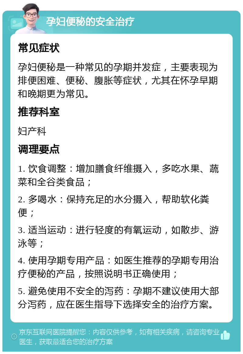 孕妇便秘的安全治疗 常见症状 孕妇便秘是一种常见的孕期并发症，主要表现为排便困难、便秘、腹胀等症状，尤其在怀孕早期和晚期更为常见。 推荐科室 妇产科 调理要点 1. 饮食调整：增加膳食纤维摄入，多吃水果、蔬菜和全谷类食品； 2. 多喝水：保持充足的水分摄入，帮助软化粪便； 3. 适当运动：进行轻度的有氧运动，如散步、游泳等； 4. 使用孕期专用产品：如医生推荐的孕期专用治疗便秘的产品，按照说明书正确使用； 5. 避免使用不安全的泻药：孕期不建议使用大部分泻药，应在医生指导下选择安全的治疗方案。