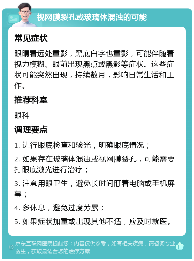 视网膜裂孔或玻璃体混浊的可能 常见症状 眼睛看远处重影，黑底白字也重影，可能伴随着视力模糊、眼前出现黑点或黑影等症状。这些症状可能突然出现，持续数月，影响日常生活和工作。 推荐科室 眼科 调理要点 1. 进行眼底检查和验光，明确眼底情况； 2. 如果存在玻璃体混浊或视网膜裂孔，可能需要打眼底激光进行治疗； 3. 注意用眼卫生，避免长时间盯着电脑或手机屏幕； 4. 多休息，避免过度劳累； 5. 如果症状加重或出现其他不适，应及时就医。