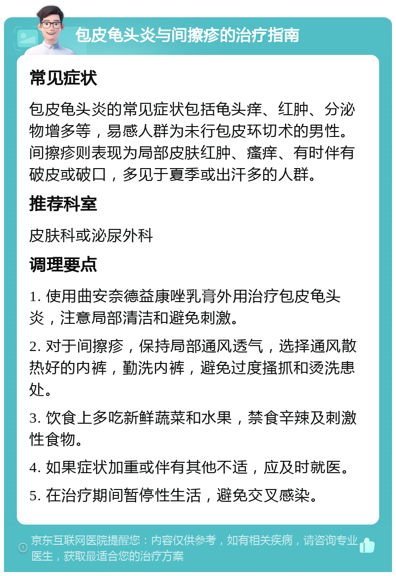 包皮龟头炎与间擦疹的治疗指南 常见症状 包皮龟头炎的常见症状包括龟头痒、红肿、分泌物增多等，易感人群为未行包皮环切术的男性。间擦疹则表现为局部皮肤红肿、瘙痒、有时伴有破皮或破口，多见于夏季或出汗多的人群。 推荐科室 皮肤科或泌尿外科 调理要点 1. 使用曲安奈德益康唑乳膏外用治疗包皮龟头炎，注意局部清洁和避免刺激。 2. 对于间擦疹，保持局部通风透气，选择通风散热好的内裤，勤洗内裤，避免过度搔抓和烫洗患处。 3. 饮食上多吃新鲜蔬菜和水果，禁食辛辣及刺激性食物。 4. 如果症状加重或伴有其他不适，应及时就医。 5. 在治疗期间暂停性生活，避免交叉感染。