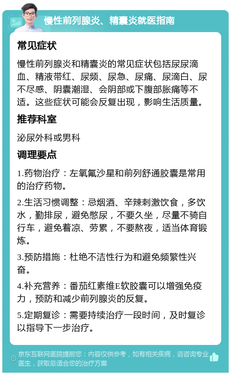 慢性前列腺炎、精囊炎就医指南 常见症状 慢性前列腺炎和精囊炎的常见症状包括尿尿滴血、精液带红、尿频、尿急、尿痛、尿滴白、尿不尽感、阴囊潮湿、会阴部或下腹部胀痛等不适。这些症状可能会反复出现，影响生活质量。 推荐科室 泌尿外科或男科 调理要点 1.药物治疗：左氧氟沙星和前列舒通胶囊是常用的治疗药物。 2.生活习惯调整：忌烟酒、辛辣刺激饮食，多饮水，勤排尿，避免憋尿，不要久坐，尽量不骑自行车，避免着凉、劳累，不要熬夜，适当体育锻炼。 3.预防措施：杜绝不洁性行为和避免频繁性兴奋。 4.补充营养：番茄红素维E软胶囊可以增强免疫力，预防和减少前列腺炎的反复。 5.定期复诊：需要持续治疗一段时间，及时复诊以指导下一步治疗。