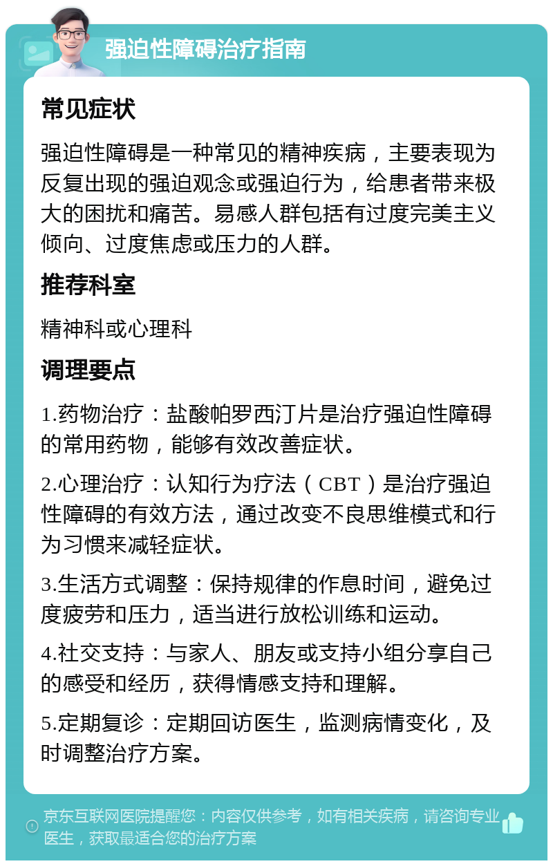 强迫性障碍治疗指南 常见症状 强迫性障碍是一种常见的精神疾病，主要表现为反复出现的强迫观念或强迫行为，给患者带来极大的困扰和痛苦。易感人群包括有过度完美主义倾向、过度焦虑或压力的人群。 推荐科室 精神科或心理科 调理要点 1.药物治疗：盐酸帕罗西汀片是治疗强迫性障碍的常用药物，能够有效改善症状。 2.心理治疗：认知行为疗法（CBT）是治疗强迫性障碍的有效方法，通过改变不良思维模式和行为习惯来减轻症状。 3.生活方式调整：保持规律的作息时间，避免过度疲劳和压力，适当进行放松训练和运动。 4.社交支持：与家人、朋友或支持小组分享自己的感受和经历，获得情感支持和理解。 5.定期复诊：定期回访医生，监测病情变化，及时调整治疗方案。