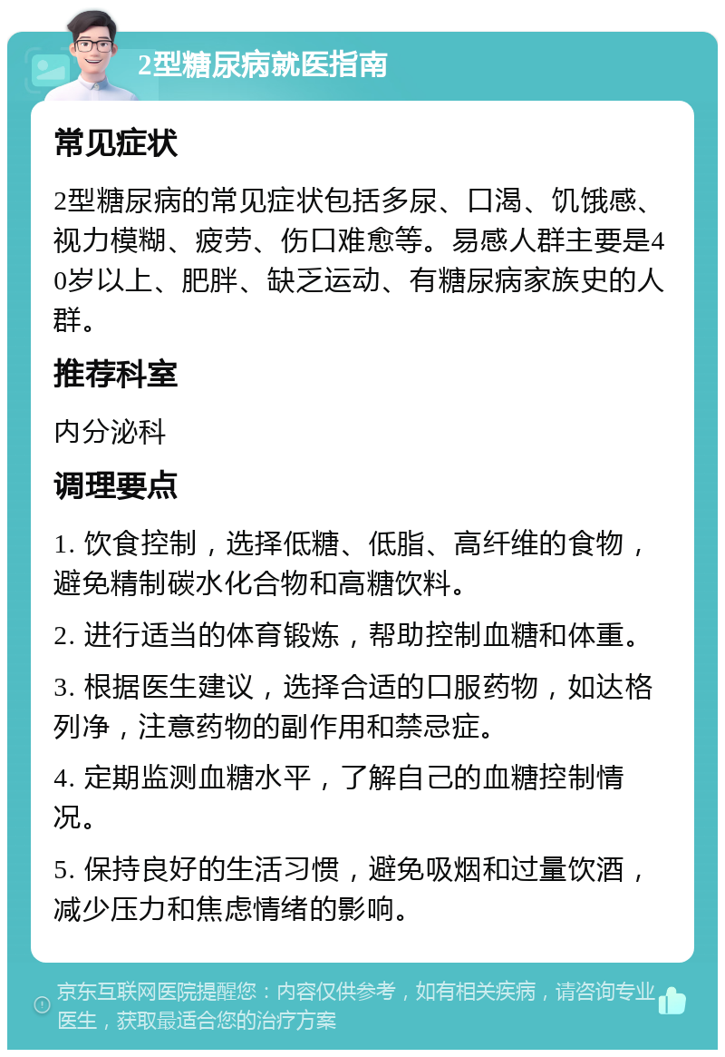 2型糖尿病就医指南 常见症状 2型糖尿病的常见症状包括多尿、口渴、饥饿感、视力模糊、疲劳、伤口难愈等。易感人群主要是40岁以上、肥胖、缺乏运动、有糖尿病家族史的人群。 推荐科室 内分泌科 调理要点 1. 饮食控制，选择低糖、低脂、高纤维的食物，避免精制碳水化合物和高糖饮料。 2. 进行适当的体育锻炼，帮助控制血糖和体重。 3. 根据医生建议，选择合适的口服药物，如达格列净，注意药物的副作用和禁忌症。 4. 定期监测血糖水平，了解自己的血糖控制情况。 5. 保持良好的生活习惯，避免吸烟和过量饮酒，减少压力和焦虑情绪的影响。